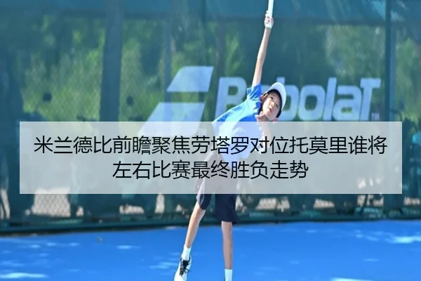 米兰德比前瞻聚焦劳塔罗对位托莫里谁将左右比赛最终胜负走势