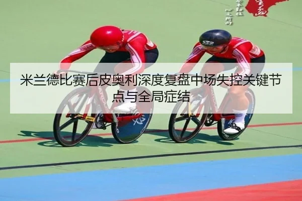 米兰德比赛后皮奥利深度复盘中场失控关键节点与全局症结